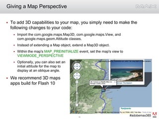 Giving a Map PerspectiveTo add 3D capabilities to your map, you simply need to make the following changes to your code:Import the com.google.maps.Map3D, com.google.maps.View, and com.google.maps.geom.Attitude classes.Instead of extending a Map object, extend a Map3D object.Within the map's MAP_PREINITIALIZE event, set the map's view to VIEWMODE_PERSPECTIVEOptionally, you can also set aninitial attitude for the map to display at an oblique angle.We recommend 3D mapsapps build for Flash 10