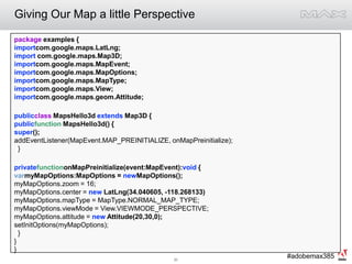 Giving Our Map a little Perspectivepackage examples {importcom.google.maps.LatLng;import com.google.maps.Map3D;importcom.google.maps.MapEvent;importcom.google.maps.MapOptions;importcom.google.maps.MapType;importcom.google.maps.View;importcom.google.maps.geom.Attitude;publicclass MapsHello3d extends Map3D {publicfunction MapsHello3d() {super();addEventListener(MapEvent.MAP_PREINITIALIZE, onMapPreinitialize);         }privatefunctiononMapPreinitialize(event:MapEvent):void {varmyMapOptions:MapOptions = newMapOptions();myMapOptions.zoom = 16;myMapOptions.center = new LatLng(34.040605, -118.268133)myMapOptions.mapType = MapType.NORMAL_MAP_TYPE;myMapOptions.viewMode = View.VIEWMODE_PERSPECTIVE;myMapOptions.attitude = new Attitude(20,30,0);setInitOptions(myMapOptions);  }}}