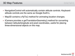 3D Map FeaturesNavigationControl will automatically contain attitude controls. Keyboard attitude controls are the same as Google Earth’s.Map3D contains a flyTo() method for animating location changes.ICamera provides a getTranslationGeometry() method for converting between latitude/longitude and pixel coordinates, useful for placing three-dimensional objects on the map. 