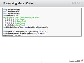 Recoloring Maps: CodevarR:Number = 0.299;  varG:Number = 0.587; varB:Number = 0.114;varmatrix:Array = [//R  G  B  A  O   - Red, Green, Blue, Alpha, Offset   R, G, B, 0, 0,  // Red Result   R, G, B, 0, 0,  // Green Result   R, G, B, 0, 0,  // Blue Result   0, 0, 0, 1, 0]; // Alpha ResultvarCMF:ColorMatrixFilter = newColorMatrixFilter(matrix);varmapPart:Sprite = Sprite(map).getChildAt(1) as Sprite;varmapArea:Sprite = mapPart.getChildAt(0) as Sprite;mapArea.filters = [CMF]