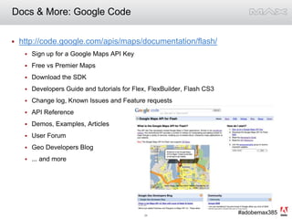 Docs & More: Google Codehttp://code.google.com/apis/maps/documentation/flash/Sign up for a Google Maps API KeyFree vs Premier MapsDownload the SDKDevelopers Guide and tutorials for Flex, FlexBuilder, Flash CS3Change log, Known Issues and Feature requestsAPI ReferenceDemos, Examples, ArticlesUser ForumGeo Developers Blog... and more