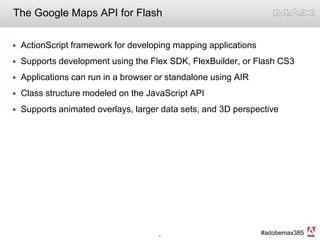The Google Maps API for FlashActionScript framework for developing mapping applicationsSupports development using the Flex SDK, FlexBuilder, or Flash CS3Applications can run in a browser or standalone using AIRClass structure modeled on the JavaScript APISupports animated overlays, larger data sets, and 3D perspective