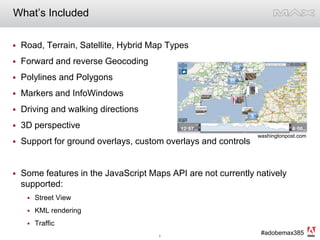 What’s IncludedRoad, Terrain, Satellite, Hybrid Map TypesForward and reverse GeocodingPolylines and PolygonsMarkers and InfoWindowsDriving and walking directions3D perspectiveSupport for ground overlays, custom overlays and controlsSome features in the JavaScript Maps API are not currently natively supported: Street ViewKML renderingTraffic washingtonpost.com
