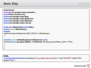 Basic MapActionScriptpackagecom.google.maps.examples {importflash.events.Event;importcom.google.maps.Map;importcom.google.maps.MapEvent;importcom.google.maps.MapType;importcom.google.maps.LatLng;publicclassMapsHelloextends Map {publicfunctionMapsHello() {super();addEventListener(MapEvent.MAP_READY, onMapReady);  }privatefunctiononMapReady(event:MapEvent):void {setCenter(new LatLng(34.040605, -118.268133), 16, MapType.NORMAL_MAP_TYPE);   }}}MXML<examples:MapsHelloxmlns:examples="com.google.maps.examples.*” key="ABCDEF" width="800" height="600"/>