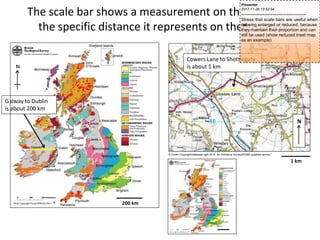 The scale bar shows a measurement on the map and
the specific distance it represents on the ground
© Crown Copyright/database right 2014. An Ordnance Survey/EDINA supplied service.
1 km
N
Cowers Lane to Shottlegate
is about 1 km
N
200 km
alway to Dublin
about 200 km
G
is
Presenter
2017-11-28 13:52:04
--------------------------------------------
Stress that scale bars are useful when
m
a
p
s
a
r
e
being enlarged or reduced, because
they maintain their proportion and can
still be used (show reduced inset map
as an example)
 
