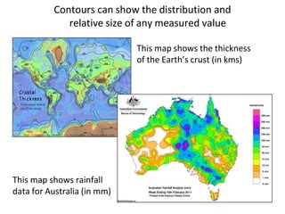 Contours can show the distribution and
relative size of any measured value
This map shows the thickness
of the Earth’s crust (in kms)
This map shows rainfall
data for Australia (in mm)
 