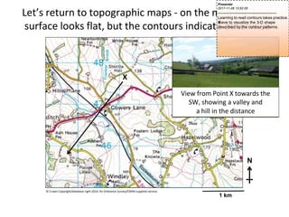 Let’s return to topographic maps - on the map the land
surface looks flat, but the contours indicate otherwise
X
View from Point X towards the
SW, showing a valley and
a hill in the distance
N
© Crown Copyright/database right 2014. An Ordnance Survey/EDINA supplied service.
1 km
Presenter
2017-11-28 13:52:05
--------------------------------------------
Learning to read contours takes practice.
Y
o
u
have to visualize the 3-D shape
described by the contour patterns.
 