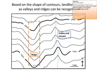Valley and
stream
Ridge
Based on the shape of contours, landforms such
as valleys and ridges can be recognised
1 km
Presenter
2017-11-28 13:52:05
--------------------------------------------
Can you recognise a valley and a ridge?
Which direction is the stream
flowing t
o
w
a
r
d
s
?Answer: South
 