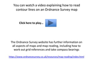 You can watch a video explaining how to read
contour lines on an Ordnance Survey map
Click here to play…
The Ordnance Survey website has further information on
all aspects of maps and map reading, including how to
work out grid references and take compass bearings
https://www.ordnancesurvey.co.uk/resources/map-reading/index.html
 