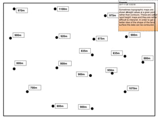 900m 920m 900m
835m
835m
880m
900m
700m 1070m
800m 900m
800m
800m
1100m
970m
950m
875m
975m
Presenter
2017-11-28 13:52:05
--------------------------------------------
Sometimes topographic maps are
shown w
i
t
hheight values at a given point,
rather than contours. These are called
‘spot height’ maps and they are rather
difficult to interpret. In order to get a
better idea of the shape of the land
surface the data can be contoured.
 