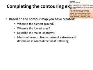 Completing the contouring exercise
• Based on the contour map you have created:
• Where is the highest ground?
• Where is the lowest area?
• Describe the major landforms
• Mark on the most likely course of a stream and
determine in which direction it is flowing
Presenter
2017-11-28 13:52:06
--------------------------------------------
The highest ground is in the north (
>
1
1
0
0
m
)
.
The lowest area is in the SW, in the valley
b
o
t
t
o
m(<700m).
The major landforms are a sinuous
valley t
h
a
ttrends SW-NE, then W-E,
flanked by a broad ridge that trends
NW-SE. The ground rises from the
valley bottom to a high point in the
north. The stream is flowing from east
to west.
 