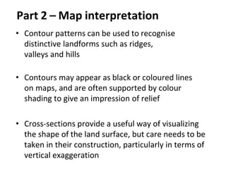 Part 2 – Map interpretation
• Contour patterns can be used to recognise
distinctive landforms such as ridges,
valleys and hills
• Contours may appear as black or coloured lines
on maps, and are often supported by colour
shading to give an impression of relief
• Cross-sections provide a useful way of visualizing
the shape of the land surface, but care needs to be
taken in their construction, particularly in terms of
vertical exaggeration
 