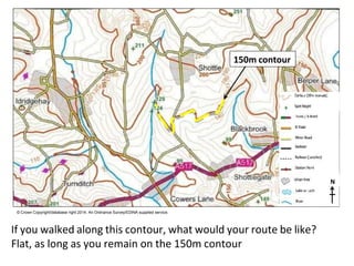 N
© Crown Copyright/database right 2014. An Ordnance Survey/EDINA supplied service.
If you walked along this contour, what would your route be like?
Flat, as long as you remain on the 150m contour
150m contour
 