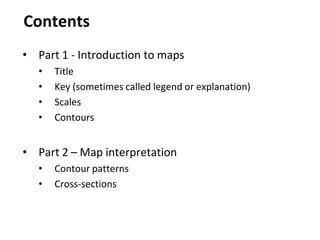 Contents
• Part 1 - Introduction to maps
• Title
• Key (sometimes called legend or explanation)
• Scales
• Contours
• Part 2 – Map interpretation
• Contour patterns
• Cross-sections
 