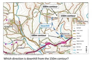 Downhill
100m contour
150m contour
N
© Crown Copyright/database right 2014. An Ordnance Survey/EDINA supplied service.
Which direction is downhill from the 150m contour?
200m contour
 