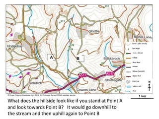 A B
N
© Crown Copyright/database right 2014. An Ordnance Survey/EDINA supplied service.
What does the hillside look like if you stand at Point A
1 km
and look towards Point B? It would go downhill to
the stream and then uphill again to Point B
 
