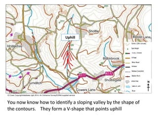 N
© Crown Copyright/database right 2014. An Ordnance Survey/EDINA supplied service.
You now know how to identify a sloping valley by the shape of
the contours. They form a V-shape that points uphill
Uphill
 