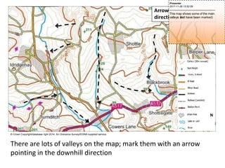 Arrows indicate downhill
direction of valleys
N
© Crown Copyright/database right 2014. An Ordnance Survey/EDINA supplied service.
There are lots of valleys on the map; mark them with an arrow
pointing in the downhill direction
Presenter
2017-11-28 13:52:09
--------------------------------------------
This map shows some of the main
valleys (
n
o
tall have been marked)
 