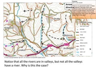 Arrows indicate downhill
direction of valleys
N
© Crown Copyright/database right 2014. An Ordnance Survey/EDINA supplied service.
Notice that all the rivers are in valleys, but not all the valleys
have a river. Why is this the case?
Presenter
2017-11-28 13:52:09
--------------------------------------------
There is no permanent water in these
v
a
l
l
e
y
s
,however in the past there was
sufficient water that flowed along these
routes to cause erosion and form the
valley. Is there any time in the recent
geological past when there was greater
water flow in this area?
 