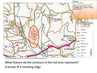 N
© Crown Copyright/database right 2014. An Ordnance Survey/EDINA supplied service.
What feature do the contours in the red area represent?
A broad, N-S trending ridge
Presenter
2017-11-28 13:52:09
--------------------------------------------
Notice that the contours have a
similars
h
a
p
e
t
oa valley, but the V-shape
points downhill
 