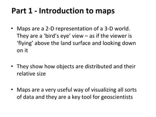 Part 1 - Introduction to maps
• Maps are a 2-D representation of a 3-D world.
They are a ‘bird’s eye’ view – as if the viewer is
‘flying’ above the land surface and looking down
on it
• They show how objects are distributed and their
relative size
• Maps are a very useful way of visualizing all sorts
of data and they are a key tool for geoscientists
 