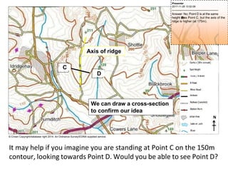 We can draw a cross-section
to confirm our idea
C
D
N
© Crown Copyright/database right 2014. An Ordnance Survey/EDINA supplied service.
It may help if you imagine you are standing at Point C on the 150m
contour, looking towards Point D. Would you be able to see Point D?
Axis of ridge
Presenter
2017-11-28 13:52:09
--------------------------------------------
Answer: No; Point D is at the same
height (
1
5
0
m
)as Point C, but the axis of the
ridge is higher (at 175m).
 