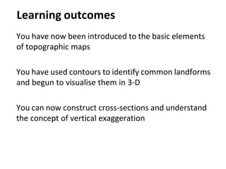 Learning outcomes
You have now been introduced to the basic elements
of topographic maps
You have used contours to identify common landforms
and begun to visualise them in 3-D
You can now construct cross-sections and understand
the concept of vertical exaggeration
 