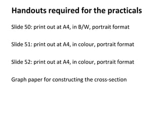 Handouts required for the practicals
Slide 50: print out at A4, in B/W, portrait format
Slide 51: print out at A4, in colour, portrait format
Slide 52: print out at A4, in colour, portrait format
Graph paper for constructing the cross-section
 