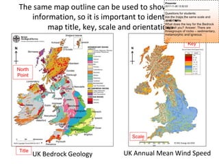 N
Scale
Key
The same map outline can be used to show different
information, so it is important to identify the
map title, key, scale and orientation
UK Annual Mean Wind Speed
N
UK Bedrock Geology
Title
North
Point
Presenter
2017-11-28 13:52:03
--------------------------------------------
Questions for students:
Are the maps the same scale and
orientation?A
n
s
w
e
r
:Yes
What does the key for the Bedrock
G
e
o
l
o
g
yM
a
ptell you? Answer: There are
threegroups of rocks – sedimentary,
metamorphic and igneous.
 