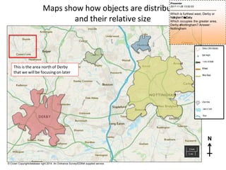 This is the area north of Derby
that we will be focusing on later
Maps show how objects are distributed
and their relative size
N
© Crown Copyright/database right 2014. An Ordnance Survey/EDINA supplied service.
Presenter
2017-11-28 13:52:03
--------------------------------------------
Which is furthest west, Derby or
Nottingham?A
n
s
w
e
r
:Derby
Which occupies the greater area,
Derby o
rNottingham? Answer:
Nottingham
 