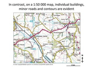 In contrast, on a 1:50 000 map, individual buildings,
minor roads and contours are evident
N
© Crown Copyright/database right 2014. An Ordnance Survey/EDINA supplied service.
1 km
 