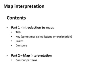 Map interpretation
Contents
• Part 1 - Introduction to maps
• Title
• Key (sometimes called legend or explanation)
• Scales
• Contours
• Part 2 – Map interpretation
• Contour patterns
 