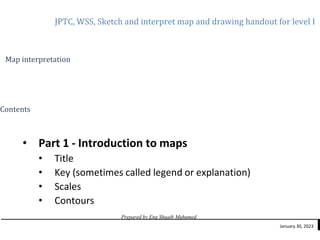 JPTC, WSS, Sketch and interpret map and drawing handout for level I
Prepared by Eng Shuaib Muhumed
January 30, 2023
Map interpretation
Contents
• Part 1 - Introduction to maps
• Title
• Key (sometimes called legend or explanation)
• Scales
• Contours
 