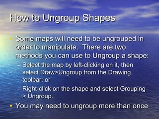 How to Ungroup Shapes
• Some maps will need to be ungrouped in

order to manipulate. There are two
methods you can use to Ungroup a shape:
– Select the map by left-clicking on it, then
select Draw>Ungroup from the Drawing
toolbar; or
– Right-click on the shape and select Grouping
> Ungroup.

• You may need to ungroup more than once

 