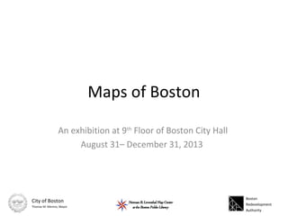 Maps of Boston
An exhibition at 9th
Floor of Boston City Hall
August 31– December 31, 2013
Boston
Redevelopment
Authority
City of Boston
Thomas M. Menino, Mayor
 