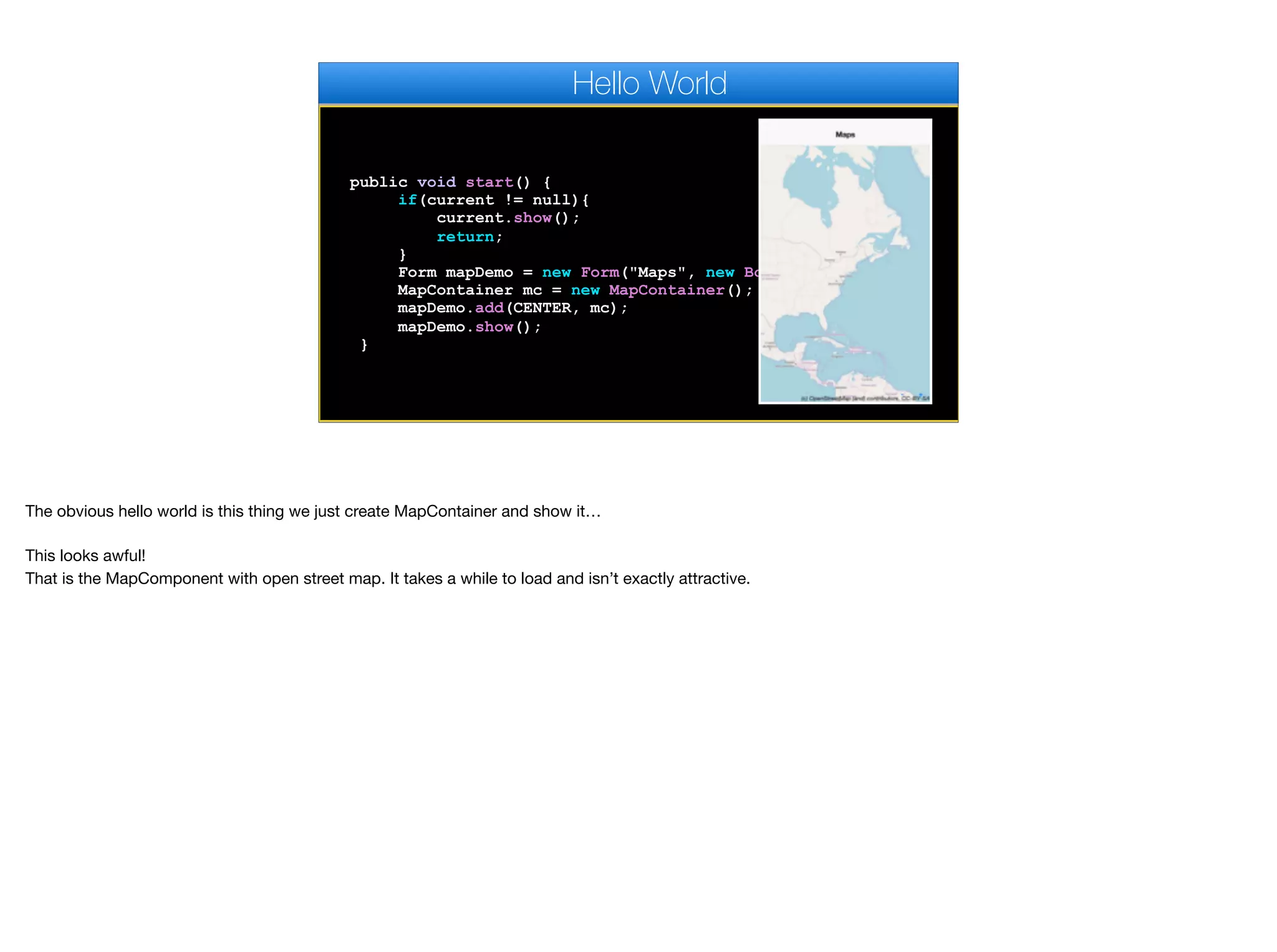 public void start() {
if(current != null){
current.show();
return;
}
Form mapDemo = new Form("Maps", new BorderLayout());
MapContainer mc = new MapContainer();
mapDemo.add(CENTER, mc);
mapDemo.show();
}
Hello World
The obvious hello world is this thing we just create MapContainer and show it…

This looks awful!  
That is the MapComponent with open street map. It takes a while to load and isn’t exactly attractive.
 