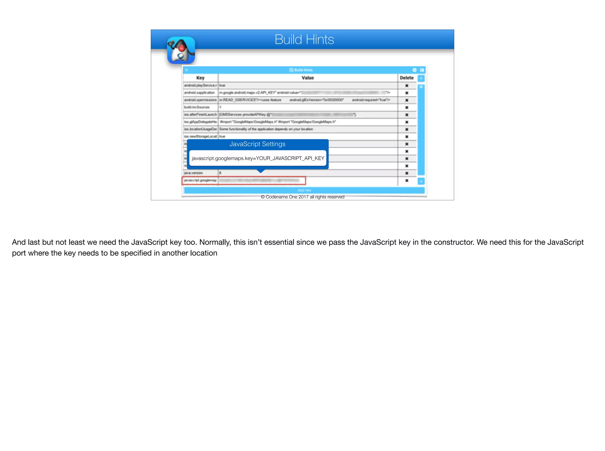 Build Hints
© Codename One 2017 all rights reserved
JavaScript Settings
javascript.googlemaps.key=YOUR_JAVASCRIPT_API_KEY
And last but not least we need the JavaScript key too. Normally, this isn’t essential since we pass the JavaScript key in the constructor. We need this for the JavaScript
port where the key needs to be specified in another location
 