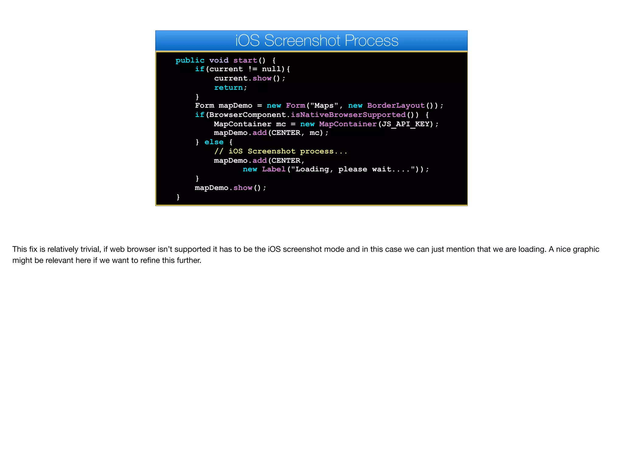 public void start() {
if(current != null){
current.show();
return;
}
Form mapDemo = new Form("Maps", new BorderLayout());
if(BrowserComponent.isNativeBrowserSupported()) {
MapContainer mc = new MapContainer(JS_API_KEY);
mapDemo.add(CENTER, mc);
} else {
// iOS Screenshot process...
mapDemo.add(CENTER,
new Label("Loading, please wait...."));
}
mapDemo.show();
}
iOS Screenshot Process
This fix is relatively trivial, if web browser isn’t supported it has to be the iOS screenshot mode and in this case we can just mention that we are loading. A nice graphic
might be relevant here if we want to refine this further.
 