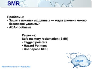 SMRSMR
LIBCDS
Максим Хижинский, C++ Russia 2015
Проблемы:
● Защита локальных данных — когда элемент можно
безопасно удалить?
●
ABA-проблема
Решение:
Safe memory reclamation (SMR)
● Tagged pointers
●
Hazard Pointers
●
User-space RCU
 