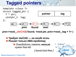 Tagged pointersTagged pointers
LIBCDS
Максим Хижинский, C++ Russia 2015
pointer tag
prev->next_.dwCAS( found, <next.ptr, prev->next_.tag + 1> )
template <class T>
struct tagged_ptr {
T * ptr;
uintptr_t tag;
};
Требует dwCAS — не везде есть
Решает только ABA-проблему
Освободить память нельзя,
нужен free-list
[ boost.lock-free ]
H T52 8
prev
3
found next
 