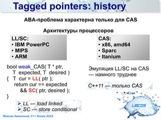 Tagged pointers: historyTagged pointers: history
LIBCDS
Максим Хижинский, C++ Russia 2015
ABA-проблема характерна только для CAS
Архитектуры процессоров
LL/SC:
●
IBM PowerPC
● MIPS
●
ARM
➢ LL — load linked
➢ SC — store conditional
bool weak_CAS( T * ptr,
T expected, T desired )
{ T cur = LL( ptr );
return cur == expected
&& SC( ptr, desired );
}
Эмуляция LL/SC на CAS
— намного труднее
CAS:
●
x86, amd64
● Sparc
●
Itanium
С++11 — только CAS
 