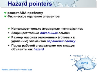 Hazard pointersHazard pointers
LIBCDS
Максим Хижинский, C++ Russia 2015
✔ Использует только атомарные чтение/запись
 Защищает только локальные ссылки
✔ Размер массива отложенных (готовых к
удалению) элементов ограничен сверху
 Перед работой с указателем его следует
объявить как hazard
решает ABA-проблему
Физическое удаление элементов
 