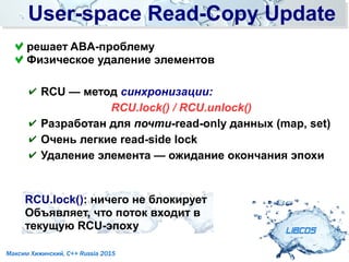 User-space Read-Copy UpdateUser-space Read-Copy Update
LIBCDS
Максим Хижинский, C++ Russia 2015
✔ RCU — метод синхронизации:
RCU.lock() / RCU.unlock()
✔ Разработан для почти-read-only данных (map, set)
✔ Очень легкие read-side lock
✔ Удаление элемента — ожидание окончания эпохи
решает ABA-проблему
Физическое удаление элементов
RCU.lock(): ничего не блокирует
Объявляет, что поток входит в
текущую RCU-эпоху
 