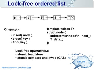Lock-free ordered listLock-free ordered list
LIBCDS
Максим Хижинский, C++ Russia 2015
Операции:
●
insert( node )
● erase( key )
●
find( key )
template <class T>
struct node {
std::atomic<node*> next_;
T data_;
};
H T52 8
Lock-free примитивы:
● atomic load/store
●
atomic compare-and-swap (CAS)
 