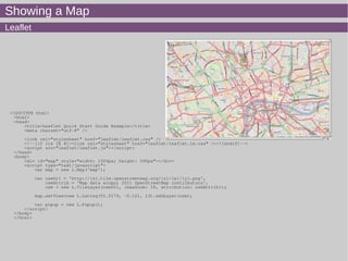 Showing a Map
Leaflet
<!DOCTYPE html>
<html>
<head>
<title>Leaflet Quick Start Guide Example</title>
<meta charset="utf-8" />
<link rel="stylesheet" href="leaflet/leaflet.css" />
<!--[if lte IE 8]><link rel="stylesheet" href="leaflet/leaflet.ie.css" /><![endif]-->
<script src="leaflet/leaflet.js"></script>
</head>
<body>
<div id="map" style="width: 1004px; height: 590px"></div>
<script type="text/javascript">
var map = new L.Map('map');
var osmUrl = 'http://{s}.tile.openstreetmap.org/{z}/{x}/{y}.png',
osmAttrib = 'Map data &copy; 2011 OpenStreetMap contributors',
osm = new L.TileLayer(osmUrl, {maxZoom: 18, attribution: osmAttrib});
map.setView(new L.LatLng(51.5179, -0.12), 13).addLayer(osm);
var popup = new L.Popup();
</script>
</body>
</html>
 