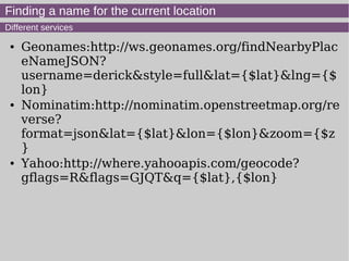Finding a name for the current location
Different services
● Geonames:http://ws.geonames.org/findNearbyPlac
eNameJSON?
username=derick&style=full&lat={$lat}&lng={$
lon}
● Nominatim:http://nominatim.openstreetmap.org/re
verse?
format=json&lat={$lat}&lon={$lon}&zoom={$z
}
● Yahoo:http://where.yahooapis.com/geocode?
gflags=R&flags=GJQT&q={$lat},{$lon}
 