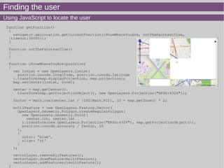 Finding the user
Using JavaScript to locate the user
function getPosition()
{
navigator.geolocation.getCurrentPosition(iKnowWhereYouAre, notTheFaintestClue,
{timeout:30000});
}
function notTheFaintestClue()
{
}
function iKnowWhereYouAre(position)
{
var lonLat = new OpenLayers.LonLat(
position.coords.longitude, position.coords.latitude
).transform(map.displayProjection, map.projection);
map.setCenter(lonLat, zoom);
center = map.getCenter().
transform(map.getProjectionObject(), new OpenLayers.Projection("EPSG:4326"));
factor = Math.cos(center.lat / (180/Math.PI)), 10 + map.getZoom() * 2;
multiFeature = new OpenLayers.Feature.Vector(
OpenLayers.Geometry.Polygon.createRegularPolygon(
new OpenLayers.Geometry.Point(
center.lon, center.lat
).transform(new OpenLayers.Projection("EPSG:4326"), map.getProjectionObject()),
position.coords.accuracy / factor, 10
),
{
color: 'blue',
align: 'rt'
}
);
vectorLayer.removeAllFeatures();
vectorLayer.drawFeature(multiFeature);
vectorLayer.addFeatures([multiFeature]);
}
 