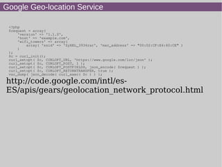 Google Geo-location Service
<?php
$request = array(
'version' => '1.1.0',
'host' => 'example.com',
'wifi_towers' => array(
array( 'ssid' => 'ZyXEL_3934rar', 'mac_address' => "00:02:CF:E4:60:CE" )
)
);
$c = curl_init();
curl_setopt( $c, CURLOPT_URL, 'https://www.google.com/loc/json' );
curl_setopt( $c, CURLOPT_POST, 1 );
curl_setopt( $c, CURLOPT_POSTFIELDS, json_encode( $request ) );
curl_setopt( $c, CURLOPT_RETURNTRANSFER, true );
var_dump( json_decode( curl_exec( $c ) ) );
http://code.google.com/intl/es-
ES/apis/gears/geolocation_network_protocol.html
 
