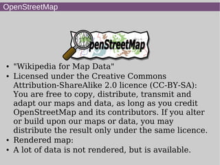 OpenStreetMap
● "Wikipedia for Map Data"
● Licensed under the Creative Commons
Attribution-ShareAlike 2.0 licence (CC-BY-SA):
You are free to copy, distribute, transmit and
adapt our maps and data, as long as you credit
OpenStreetMap and its contributors. If you alter
or build upon our maps or data, you may
distribute the result only under the same licence.
● Rendered map:
● A lot of data is not rendered, but is available.
 