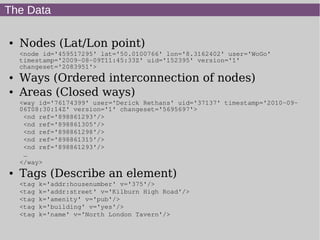 The Data
● Nodes (Lat/Lon point)
<node id='459517295' lat='50.0100766' lon='8.3162402' user='WoGo'
timestamp='2009-08-09T11:45:33Z' uid='152395' version='1'
changeset='2083951'>
● Ways (Ordered interconnection of nodes)
● Areas (Closed ways)
<way id='76174399' user='Derick Rethans' uid='37137' timestamp='2010-09-
06T08:30:14Z' version='1' changeset='5695697'>
<nd ref='898861293'/>
<nd ref='898861305'/>
<nd ref='898861298'/>
<nd ref='898861315'/>
<nd ref='898861293'/>
…
</way>
● Tags (Describe an element)
<tag k='addr:housenumber' v='375'/>
<tag k='addr:street' v='Kilburn High Road'/>
<tag k='amenity' v='pub'/>
<tag k='building' v='yes'/>
<tag k='name' v='North London Tavern'/>
 